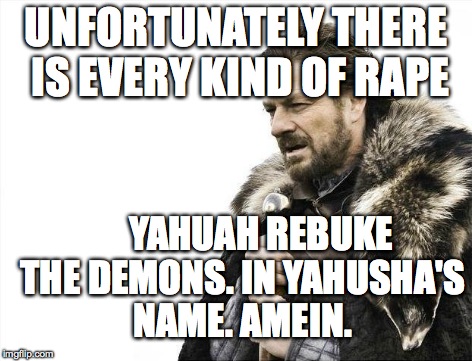 Brace Yourselves X is Coming Meme | UNFORTUNATELY
THERE IS EVERY KIND OF **PE YAHUAH REBUKE THE DEMONS. IN YAHUSHA'S NAME. AMEIN. | image tagged in memes,brace yourselves x is coming | made w/ Imgflip meme maker