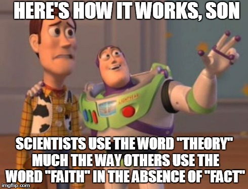 X, X Everywhere | HERE'S HOW IT WORKS, SON SCIENTISTS USE THE WORD "THEORY" MUCH THE WAY OTHERS USE THE WORD "FAITH" IN THE ABSENCE OF "FACT" | image tagged in memes,x x everywhere | made w/ Imgflip meme maker