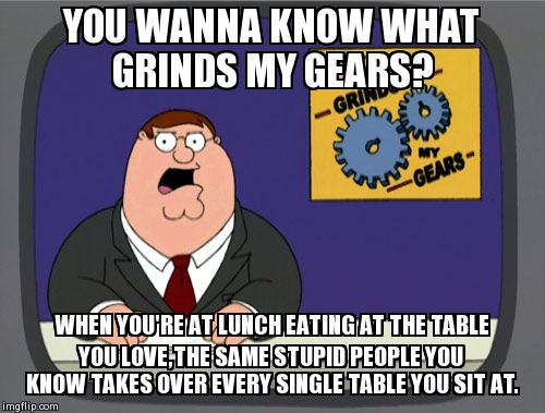 This ALWAYS happens to me -_- | YOU WANNA KNOW WHAT GRINDS MY GEARS? WHEN YOU'RE AT LUNCH EATING AT THE TABLE YOU LOVE,THE SAME STUPID PEOPLE YOU KNOW TAKES OVER EVERY SING | image tagged in memes,peter griffin news | made w/ Imgflip meme maker