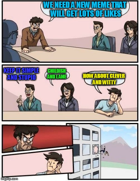 Boardroom Meeting Suggestion Meme | WE NEED A NEW MEME THAT WILL GET LOTS OF LIKES KEEP IT SIMPLE AND STUPID CHILDISH AND L AME HOW ABOUT CLEVER AND WITTY | image tagged in memes,boardroom meeting suggestion | made w/ Imgflip meme maker