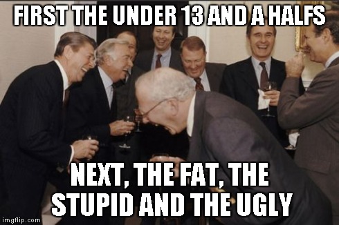 Laughing Men In Suits Meme | FIRST THE UNDER 13 AND A HALFS NEXT, THE FAT, THE STUPID AND THE UGLY | image tagged in memes,laughing men in suits | made w/ Imgflip meme maker