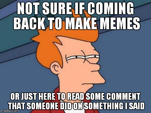 Futurama Fry | NOT SURE IF COMING BACK TO MAKE MEMES OR JUST HERE TO READ SOME COMMENT THAT SOMEONE DID ON SOMETHING I SAID | image tagged in memes,futurama fry | made w/ Imgflip meme maker