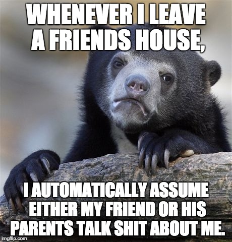 Confession Bear Meme | WHENEVER I LEAVE A FRIENDS HOUSE, I AUTOMATICALLY ASSUME EITHER MY FRIEND OR HIS PARENTS TALK SHIT ABOUT ME. | image tagged in memes,confession bear | made w/ Imgflip meme maker