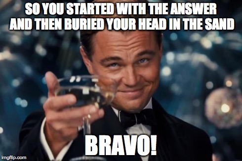 SO YOU STARTED WITH THE ANSWER AND THEN BURIED YOUR HEAD IN THE SAND BRAVO! | image tagged in memes,leonardo dicaprio cheers | made w/ Imgflip meme maker