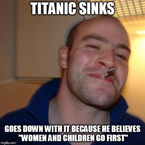 Good Guy Greg | TITANIC SINKS GOES DOWN WITH IT BECAUSE HE BELIEVES "WOMEN AND CHILDREN GO FIRST" | image tagged in memes,good guy greg | made w/ Imgflip meme maker