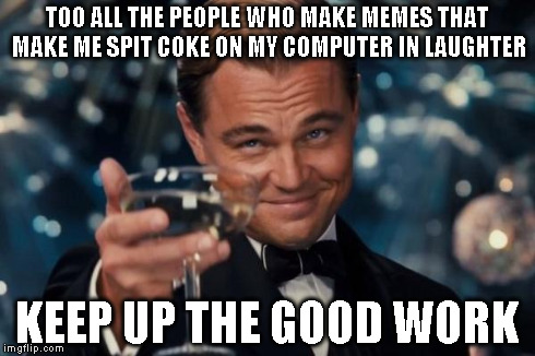 Leonardo Dicaprio Cheers | TOO ALL THE PEOPLE WHO MAKE MEMES THAT MAKE ME SPIT COKE ON MY COMPUTER IN LAUGHTER KEEP UP THE GOOD WORK | image tagged in memes,leonardo dicaprio cheers | made w/ Imgflip meme maker
