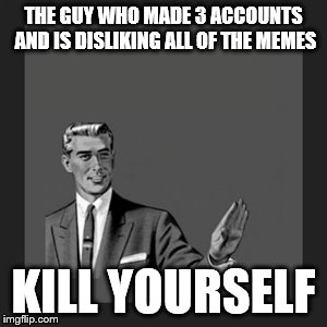 Seriously, get a life bro | THE GUY WHO MADE 3 ACCOUNTS AND IS DISLIKING ALL OF THE MEMES KILL YOURSELF | image tagged in memes,kill yourself guy | made w/ Imgflip meme maker