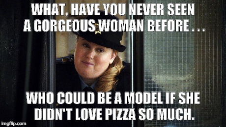 WHAT, HAVE YOU NEVER SEEN A GORGEOUS WOMAN BEFORE . . . WHO COULD BE A MODEL IF SHE DIDN'T LOVE PIZZA SO MUCH. | made w/ Imgflip meme maker