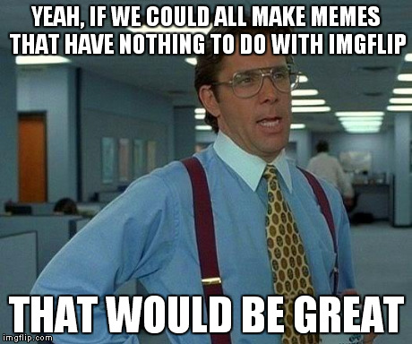 Show us original ideas! | YEAH, IF WE COULD ALL MAKE MEMES THAT HAVE NOTHING TO DO WITH IMGFLIP THAT WOULD BE GREAT | image tagged in memes,that would be great | made w/ Imgflip meme maker