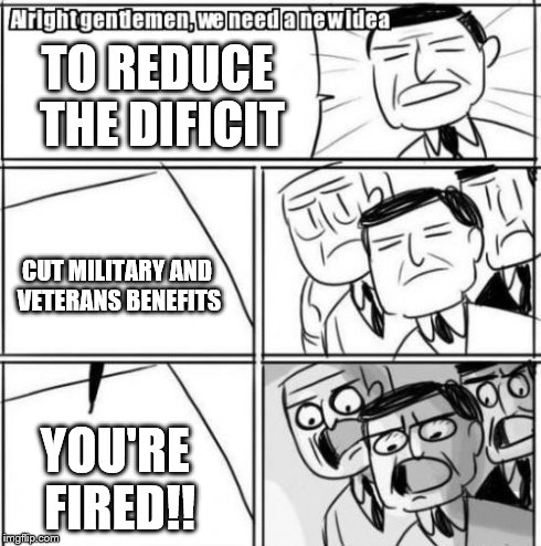 Alright Gentlemen We Need A New Idea | TO REDUCE THE DIFICIT CUT MILITARY AND VETERANS BENEFITS YOU'RE FIRED!! | image tagged in memes,alright gentlemen we need a new idea | made w/ Imgflip meme maker