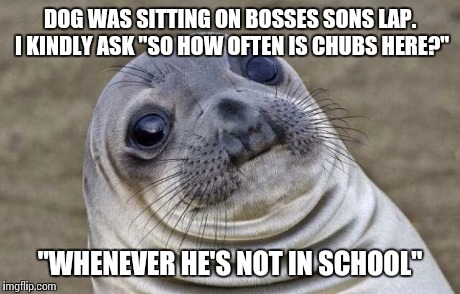 Awkward Moment Sealion | DOG WAS SITTING ON BOSSES SONS LAP. I KINDLY ASK "SO HOW OFTEN IS CHUBS HERE?" "WHENEVER HE'S NOT IN SCHOOL" | image tagged in memes,awkward moment sealion | made w/ Imgflip meme maker