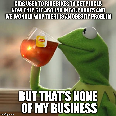 But That's None Of My Business | KIDS USED TO RIDE BIKES TO GET PLACES NOW THEY GET AROUND IN GOLF CARTS AND WE WONDER WHY THERE IS AN OBESITY PROBLEM BUT THAT'S NONE OF MY  | image tagged in memes,but thats none of my business,kermit the frog | made w/ Imgflip meme maker