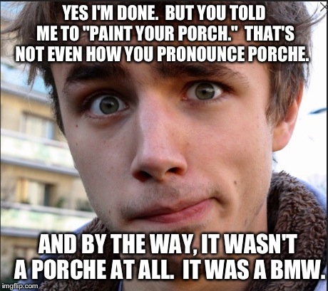 She said, "Paint the front porch."  | YES I'M DONE.  BUT YOU TOLD ME TO "PAINT YOUR PORCH."  THAT'S NOT EVEN HOW YOU PRONOUNCE PORCHE. AND BY THE WAY, IT WASN'T A PORCHE AT ALL.  | image tagged in funny,oops,cars | made w/ Imgflip meme maker