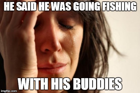 HE SAID HE WAS GOING FISHING WITH HIS BUDDIES | image tagged in memes,first world problems | made w/ Imgflip meme maker