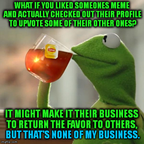 How To Encourage Members. | WHAT IF YOU LIKED SOMEONES MEME AND ACTUALLY CHECKED OUT THEIR PROFILE TO UPVOTE SOME OF THEIR OTHER ONES? IT MIGHT MAKE IT THEIR BUSINESS T | image tagged in memes,but thats none of my business,kermit the frog | made w/ Imgflip meme maker