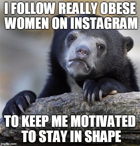 Confession Bear Meme | I FOLLOW REALLY OBESE WOMEN ON INSTAGRAM TO KEEP ME MOTIVATED TO STAY IN SHAPE | image tagged in memes,confession bear,AdviceAnimals | made w/ Imgflip meme maker