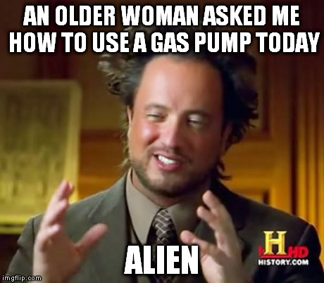 Ancient Aliens Meme | AN OLDER WOMAN ASKED ME HOW TO USE A GAS PUMP TODAY ALIEN | image tagged in memes,ancient aliens | made w/ Imgflip meme maker