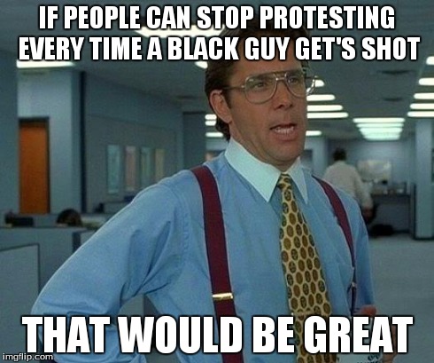 That Would Be Great | IF PEOPLE CAN STOP PROTESTING EVERY TIME A BLACK GUY GET'S SHOT THAT WOULD BE GREAT | image tagged in memes,that would be great | made w/ Imgflip meme maker
