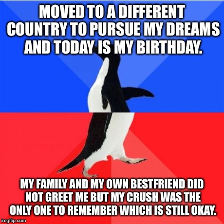 Socially Awkward Awesome Penguin | MOVED TO A DIFFERENT COUNTRY TO PURSUE MY DREAMS AND TODAY IS MY BIRTHDAY. MY FAMILY AND MY OWN BESTFRIEND DID NOT GREET ME BUT MY CRUSH WAS | image tagged in memes,socially awkward awesome penguin | made w/ Imgflip meme maker