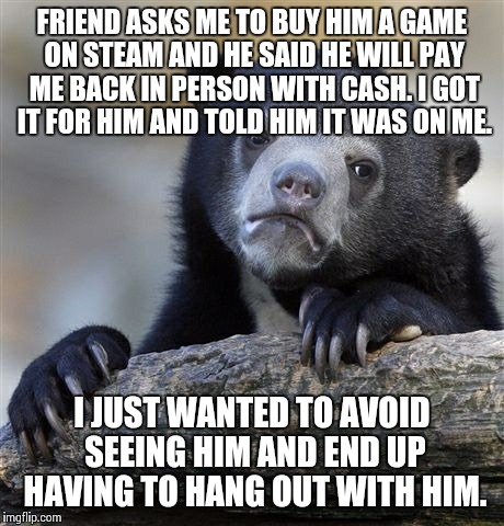 Confession Bear Meme | FRIEND ASKS ME TO BUY HIM A GAME ON STEAM AND HE SAID HE WILL PAY ME BACK IN PERSON WITH CASH. I GOT IT FOR HIM AND TOLD HIM IT WAS ON ME. I | image tagged in memes,confession bear,AdviceAnimals | made w/ Imgflip meme maker