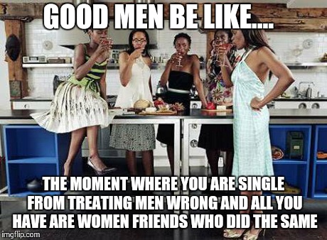 Good men be like... | GOOD MEN BE LIKE.... THE MOMENT WHERE YOU ARE SINGLE FROM TREATING MEN WRONG AND ALL YOU HAVE ARE WOMEN FRIENDS WHO DID THE SAME | image tagged in single | made w/ Imgflip meme maker