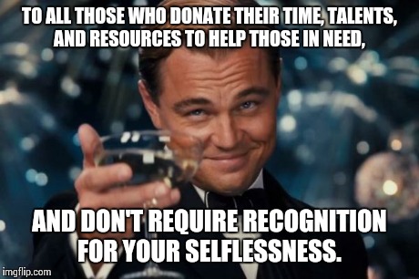 Leonardo Dicaprio Cheers Meme | TO ALL THOSE WHO DONATE THEIR TIME, TALENTS, AND RESOURCES TO HELP THOSE IN NEED, AND DON'T REQUIRE RECOGNITION FOR YOUR SELFLESSNESS. | image tagged in memes,leonardo dicaprio cheers | made w/ Imgflip meme maker