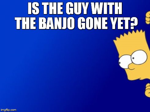 Bart Simpson Peeking | IS THE GUY WITH THE BANJO GONE YET? | image tagged in memes,bart simpson peeking | made w/ Imgflip meme maker