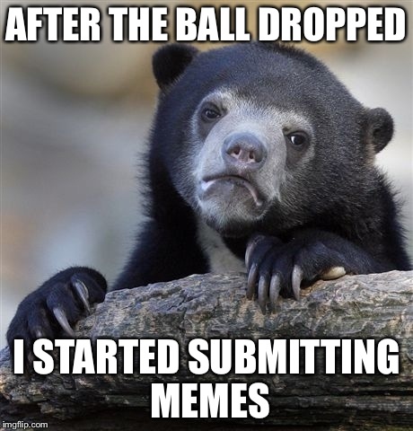 Truth... | AFTER THE BALL DROPPED I STARTED SUBMITTING MEMES | image tagged in memes,confession bear,lol,funny memes,funny | made w/ Imgflip meme maker