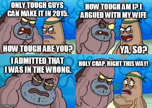 How Tough Are You Meme | ONLY TOUGH GUYS CAN MAKE IT IN 2015. HOW TOUGH AM I? I ARGUED WITH MY WIFE I ADMITTED THAT I WAS IN THE WRONG. HOLY CRAP, RIGHT THIS WAY! YA | image tagged in memes,how tough are you | made w/ Imgflip meme maker