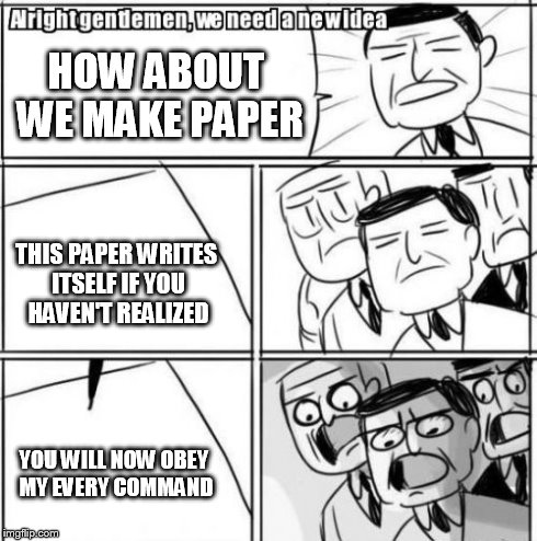 Alright Gentlemen We Need A New Idea Meme | HOW ABOUT WE MAKE PAPER THIS PAPER WRITES ITSELF IF YOU HAVEN'T REALIZED YOU WILL NOW OBEY MY EVERY COMMAND | image tagged in memes,alright gentlemen we need a new idea | made w/ Imgflip meme maker