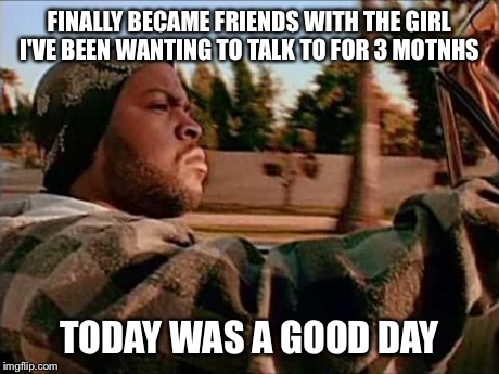 Couldn't be happier... | FINALLY BECAME FRIENDS WITH THE GIRL I'VE BEEN WANTING TO TALK TO FOR 3 MOTNHS TODAY WAS A GOOD DAY | image tagged in memes,today was a good day | made w/ Imgflip meme maker
