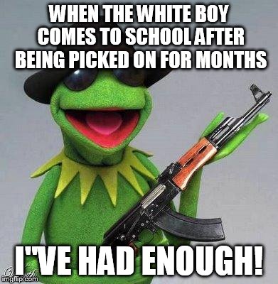 kermit ak | WHEN THE WHITE BOY COMES TO SCHOOL AFTER BEING PICKED ON FOR MONTHS I"VE HAD ENOUGH! | image tagged in kermit ak | made w/ Imgflip meme maker