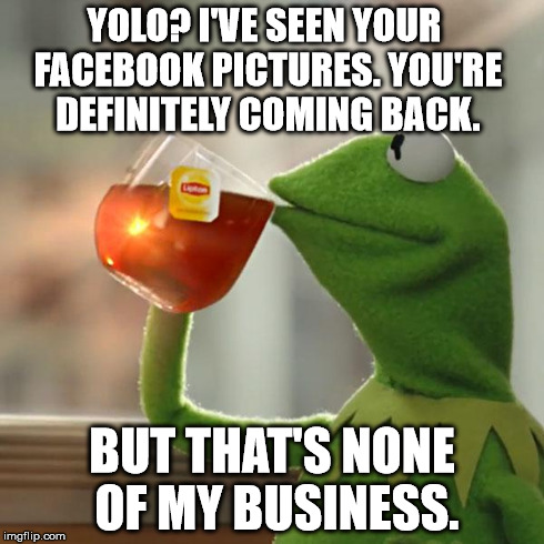 SO WRONG BUT SO RIGHT
 | YOLO? I'VE SEEN YOUR FACEBOOK PICTURES. YOU'RE DEFINITELY COMING BACK. BUT THAT'S NONE OF MY BUSINESS. | image tagged in memes,but thats none of my business,kermit the frog | made w/ Imgflip meme maker