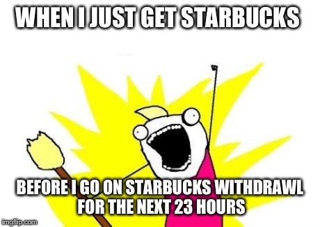 X All The Y Meme | WHEN I JUST GET STARBUCKS BEFORE I GO ON STARBUCKS WITHDRAWL FOR THE NEXT 23 HOURS | image tagged in memes,x all the y | made w/ Imgflip meme maker
