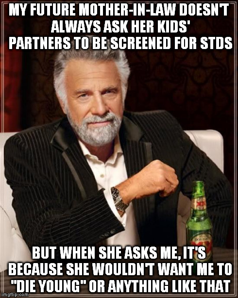 The Most Interesting Man In The World | MY FUTURE MOTHER-IN-LAW DOESN'T ALWAYS ASK HER KIDS' PARTNERS TO BE SCREENED FOR STDS BUT WHEN SHE ASKS ME, IT'S BECAUSE SHE WOULDN'T WANT M | image tagged in memes,the most interesting man in the world | made w/ Imgflip meme maker