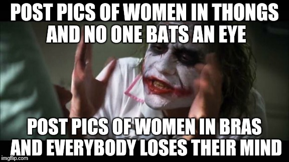 I really don't understand people!  | POST PICS OF WOMEN IN THONGS AND NO ONE BATS AN EYE POST PICS OF WOMEN IN BRAS AND EVERYBODY LOSES THEIR MIND | image tagged in memes,and everybody loses their minds | made w/ Imgflip meme maker