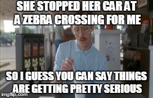 So I Guess You Can Say Things Are Getting Pretty Serious Meme | SHE STOPPED HER CAR AT A ZEBRA CROSSING FOR ME SO I GUESS YOU CAN SAY THINGS ARE GETTING PRETTY SERIOUS | image tagged in memes,so i guess you can say things are getting pretty serious | made w/ Imgflip meme maker