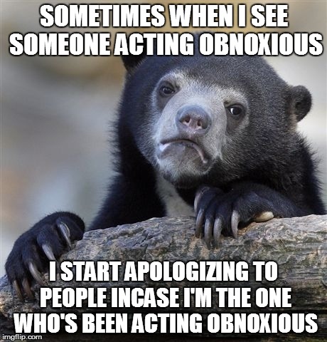 Confession Bear | SOMETIMES WHEN I SEE SOMEONE ACTING OBNOXIOUS I START APOLOGIZING TO PEOPLE INCASE I'M THE ONE WHO'S BEEN ACTING OBNOXIOUS | image tagged in memes,confession bear | made w/ Imgflip meme maker