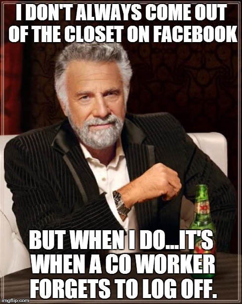 The Most Interesting Man In The World | I DON'T ALWAYS COME OUT OF THE CLOSET ON FACEBOOK BUT WHEN I DO...IT'S WHEN A CO WORKER FORGETS TO LOG OFF. | image tagged in memes,the most interesting man in the world | made w/ Imgflip meme maker