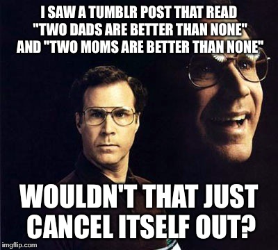 Think about it | I SAW A TUMBLR POST THAT READ "TWO DADS ARE BETTER THAN NONE" AND "TWO MOMS ARE BETTER THAN NONE" WOULDN'T THAT JUST CANCEL ITSELF OUT? | image tagged in memes,will ferrell,gay marriage,parents,tumblr | made w/ Imgflip meme maker
