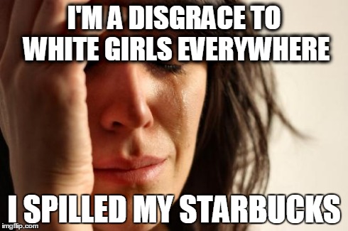 First World Problems Meme | I'M A DISGRACE TO WHITE GIRLS EVERYWHERE I SPILLED MY STARBUCKS | image tagged in memes,first world problems | made w/ Imgflip meme maker