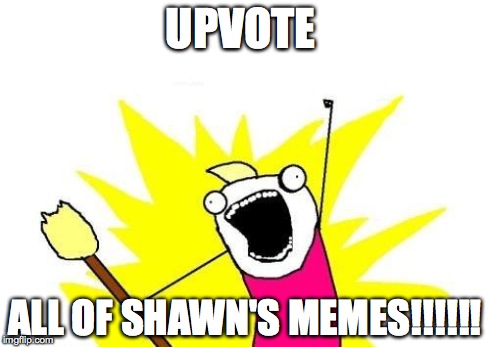 X All The Y Meme | UPVOTE ALL OF SHAWN'S MEMES!!!!!! | image tagged in memes,x all the y | made w/ Imgflip meme maker