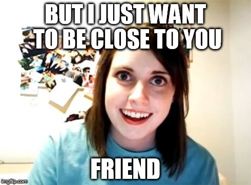 Overly Attached Girlfriend Meme | BUT I JUST WANT TO BE CLOSE TO YOU FRIEND | image tagged in memes,overly attached girlfriend | made w/ Imgflip meme maker