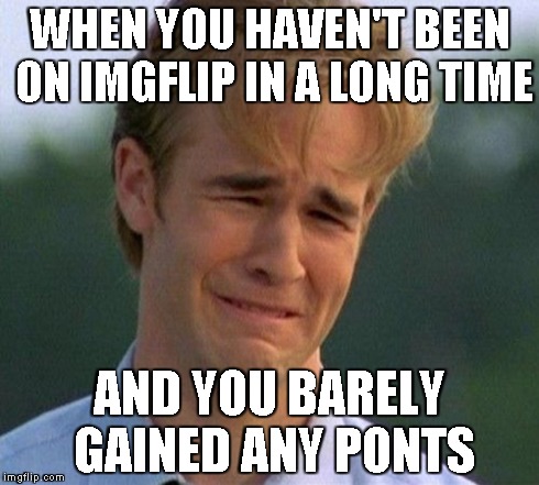 1990s First World Problems | WHEN YOU HAVEN'T BEEN ON IMGFLIP IN A LONG TIME AND YOU BARELY GAINED ANY PONTS | image tagged in memes,1990s first world problems | made w/ Imgflip meme maker