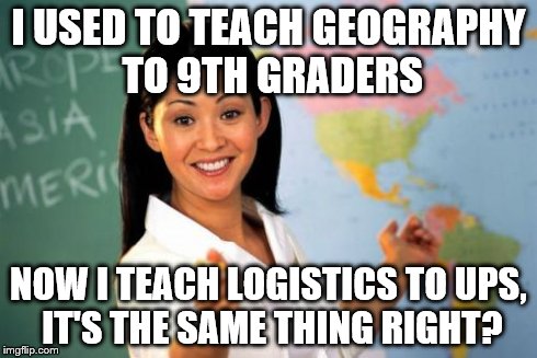 Unhelpful High School Teacher Meme | I USED TO TEACH GEOGRAPHY TO 9TH GRADERS NOW I TEACH LOGISTICS TO UPS, IT'S THE SAME THING RIGHT? | image tagged in memes,unhelpful high school teacher | made w/ Imgflip meme maker