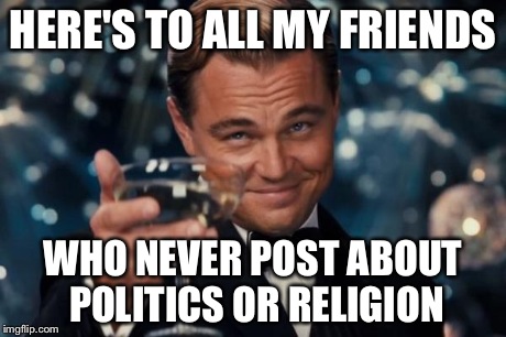 Leonardo Dicaprio Cheers Meme | HERE'S TO ALL MY FRIENDS WHO NEVER POST ABOUT POLITICS OR RELIGION | image tagged in memes,leonardo dicaprio cheers | made w/ Imgflip meme maker