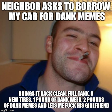 Good Guy Greg Meme | NEIGHBOR ASKS TO BORROW MY CAR FOR DANK MEMES BRINGS IT BACK CLEAN, FULL TANK, 8 NEW TIRES, 1 POUND OF DANK WEED, 2 POUNDS OF DANK MEMES AND | image tagged in memes,good guy greg | made w/ Imgflip meme maker