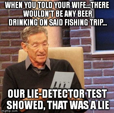 Maury Lie Detector Meme | WHEN YOU TOLD YOUR WIFE...THERE WOULDN'T BE ANY BEER DRINKING ON SAID FISHING TRIP... OUR LIE-DETECTOR TEST SHOWED, THAT WAS A LIE | image tagged in memes,maury lie detector | made w/ Imgflip meme maker