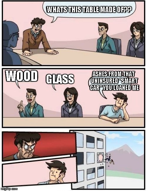 Boardroom Meeting Suggestion Meme | WHATS THIS TABLE MADE OF?? WOOD GLASS ASHES FROM THAT UNINSURED "SMART CAR" YOU LOANED ME | image tagged in memes,boardroom meeting suggestion | made w/ Imgflip meme maker