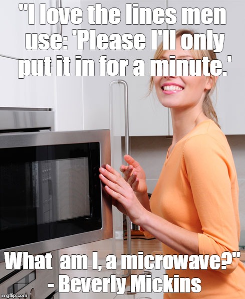 Female Humor | "I love the lines men use: 'Please I'll only put it in for a minute.' What  am I, a microwave?" - Beverly Mickins | image tagged in sex | made w/ Imgflip meme maker